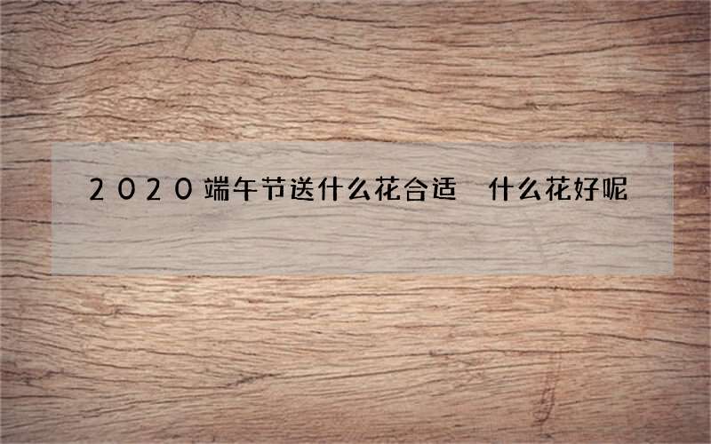 2020端午节送什么花合适 什么花好呢